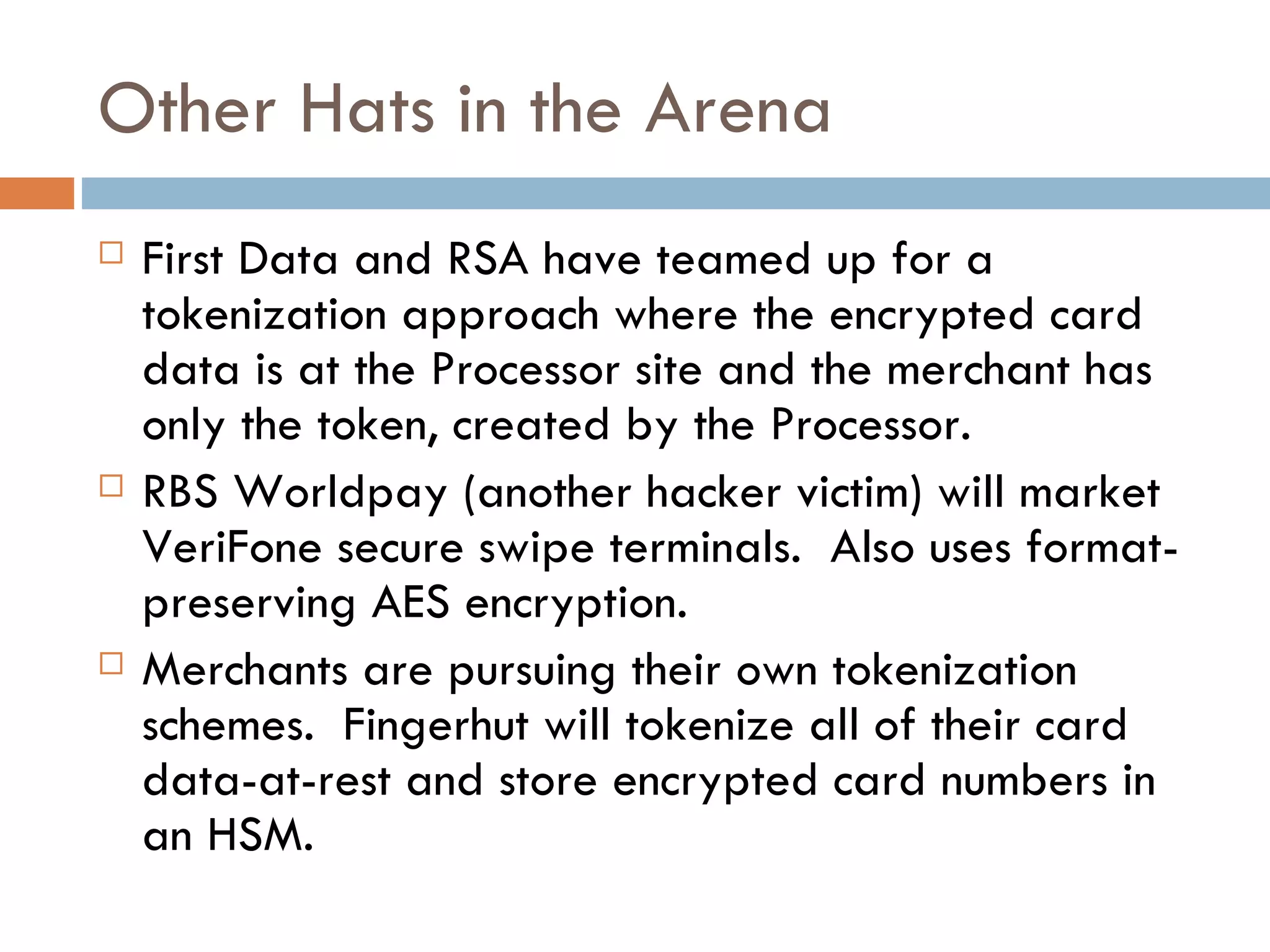 Other Hats in the Arena First Data and RSA have teamed up for a tokenization approach where the encrypted card data is at the Processor site and the merchant has only the token, created by the Processor. RBS Worldpay (another hacker victim) will market VeriFone secure swipe terminals.  Also uses format-preserving AES encryption.  Merchants are pursuing their own tokenization schemes.  Fingerhut will tokenize all of their card data-at-rest and store encrypted card numbers in an HSM. 