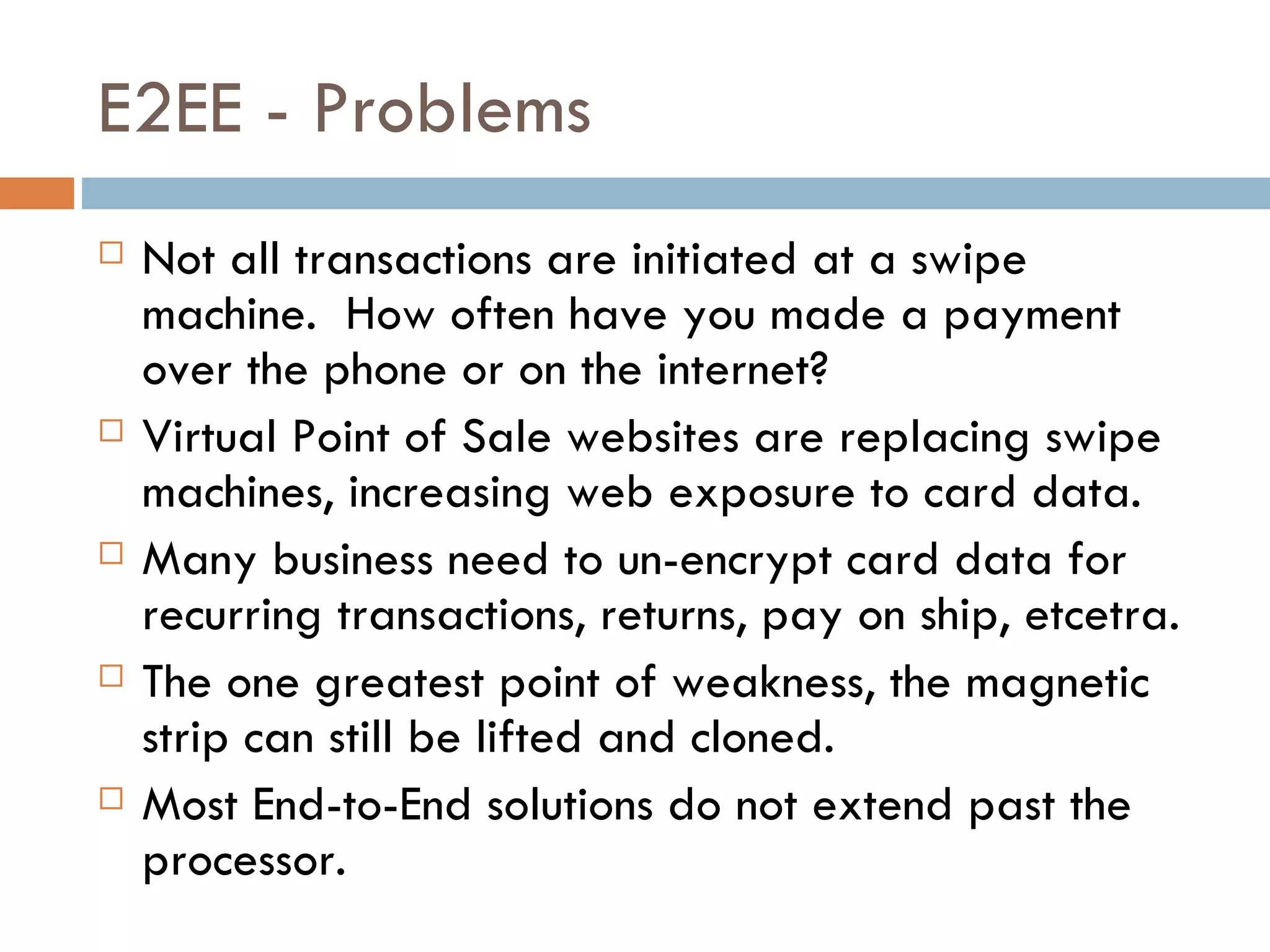 E2EE - Problems Not all transactions are initiated at a swipe machine.  How often have you made a payment over the phone or on the internet?  Virtual Point of Sale websites are replacing swipe machines, increasing web exposure to card data. Many business need to un-encrypt card data for recurring transactions, returns, pay on ship, etcetra. The one greatest point of weakness, the magnetic strip can still be lifted and cloned.  Most End-to-End solutions do not extend past the processor. 