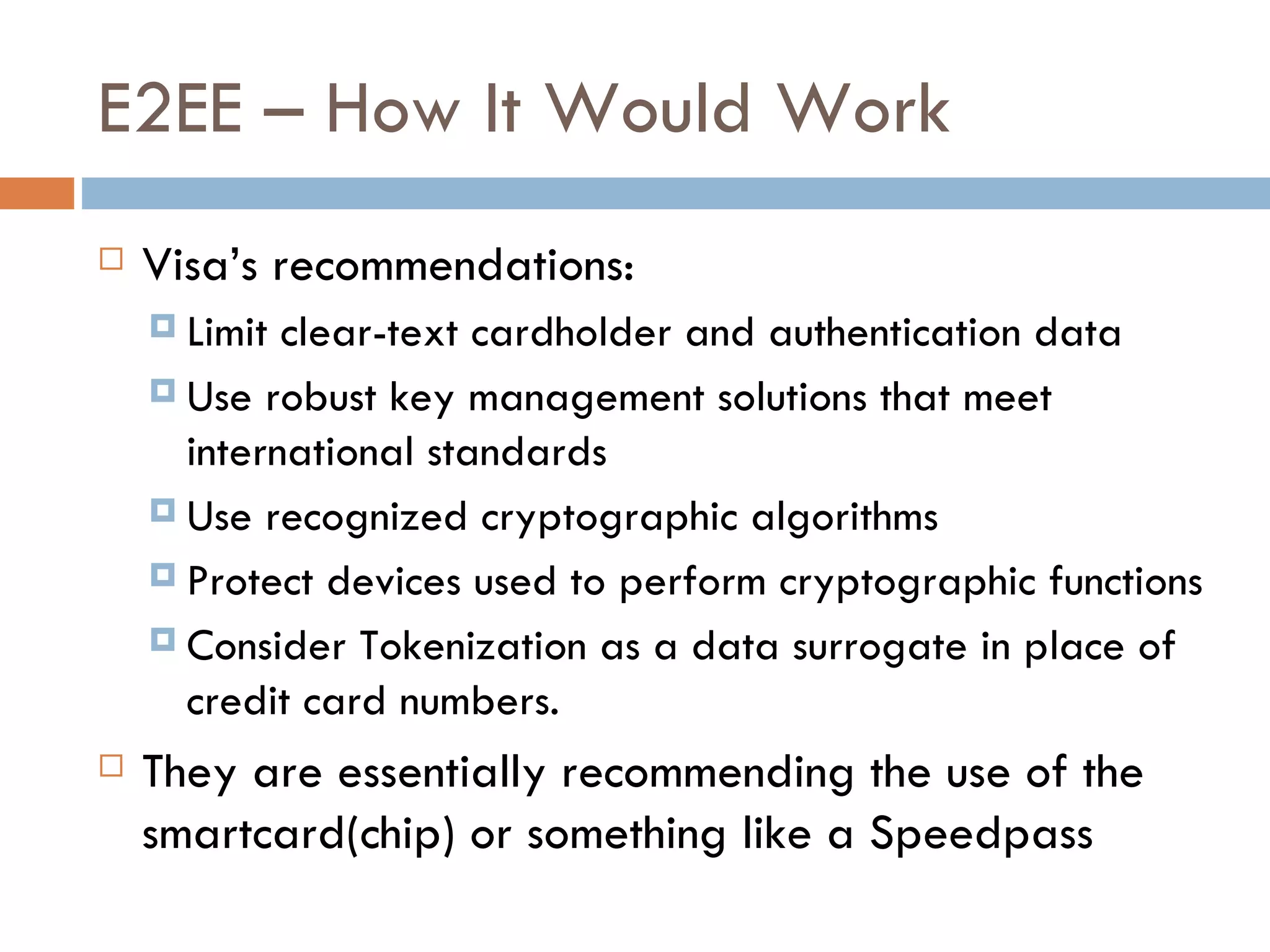 E2EE – How It Would Work Visa’s recommendations: Limit clear-text cardholder and authentication data Use robust key management solutions that meet international standards Use recognized cryptographic algorithms Protect devices used to perform cryptographic functions Consider Tokenization as a data surrogate in place of credit card numbers. They are essentially recommending the use of the smartcard(chip) or something like a Speedpass 