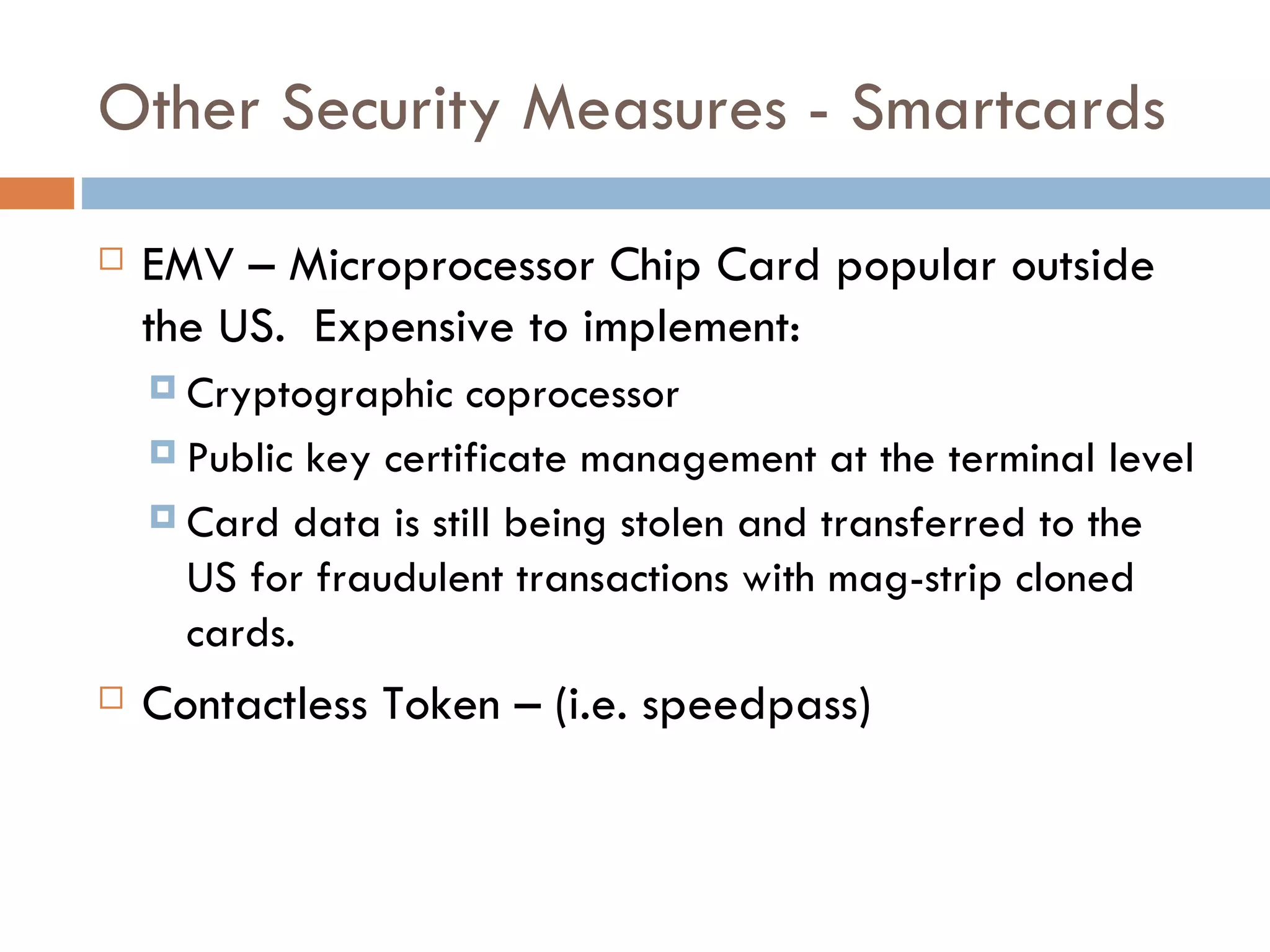 Other Security Measures - Smartcards EMV – Microprocessor Chip Card popular outside the US.  Expensive to implement: Cryptographic coprocessor Public key certificate management at the terminal level Card data is still being stolen and transferred to the US for fraudulent transactions with mag-strip cloned cards. Contactless Token – (i.e. speedpass) 