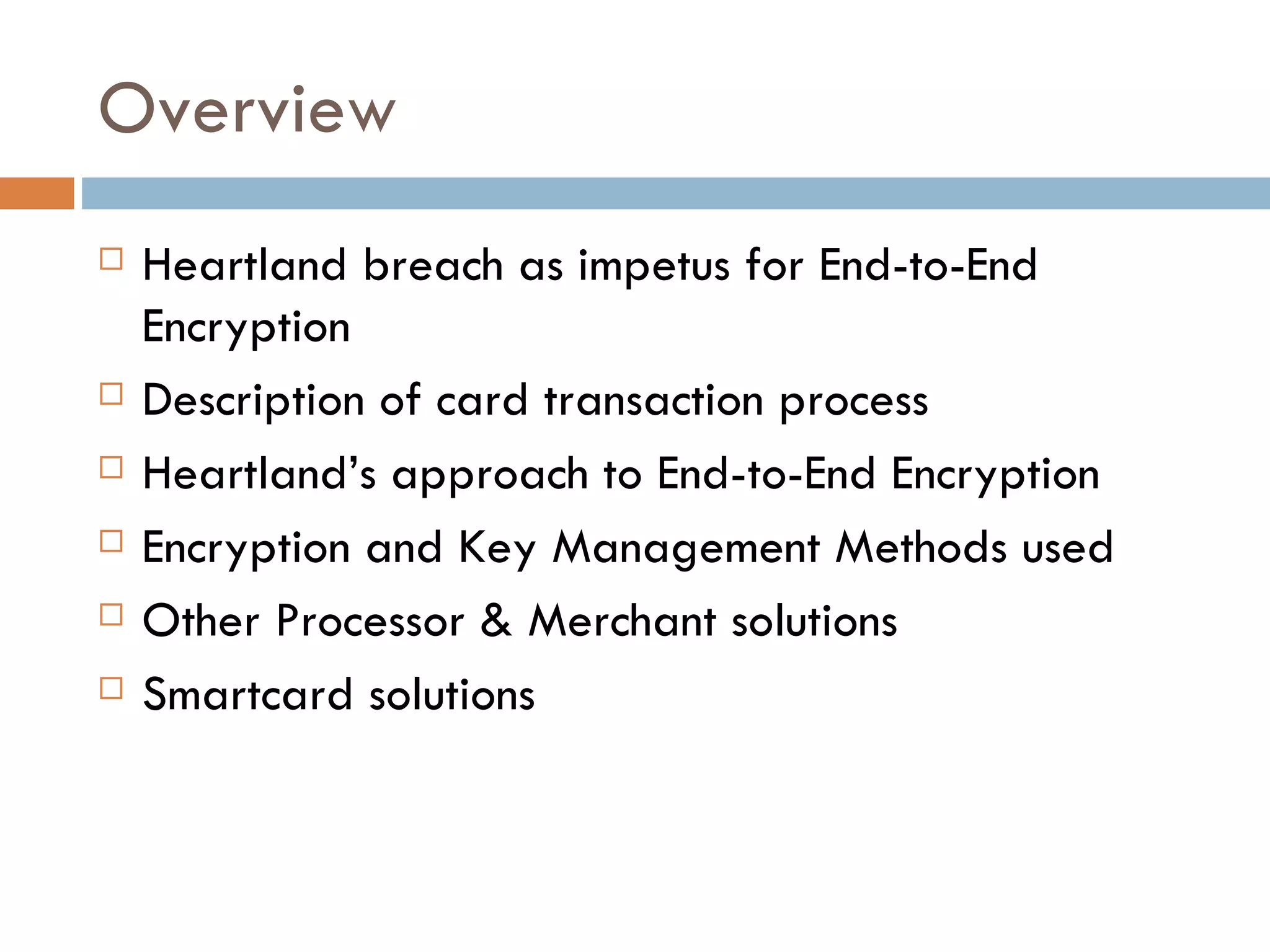 Overview Heartland breach as impetus for End-to-End Encryption Description of card transaction process Heartland’s approach to End-to-End Encryption Encryption and Key Management Methods used Other Processor & Merchant solutions Smartcard solutions 