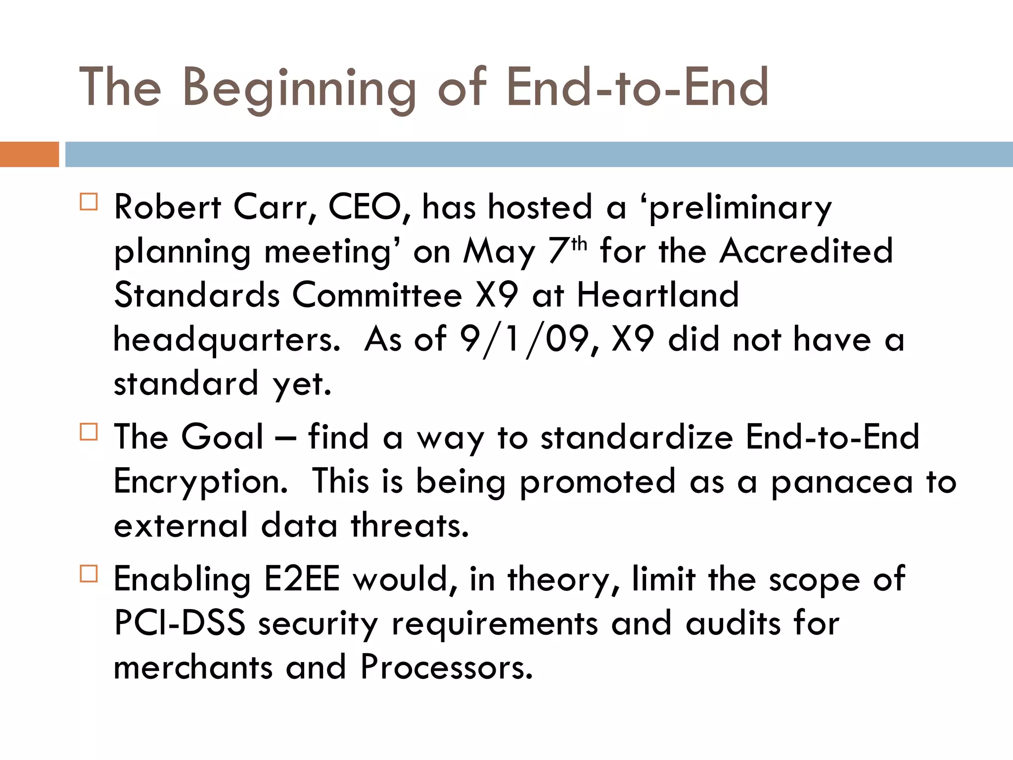 The Beginning of End-to-End Robert Carr, CEO, has hosted a ‘preliminary planning meeting’ on May 7 th  for the Accredited Standards Committee X9 at Heartland headquarters.  As of 9/1/09, X9 did not have a standard yet. The Goal – find a way to standardize End-to-End Encryption.  This is being promoted as a panacea to external data threats.  Enabling E2EE would, in theory, limit the scope of PCI-DSS security requirements and audits for merchants and Processors. 