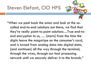 Steven Elefant, CIO HPS “ When we peel back the onion and look at the so-called end-to-end solutions out there, we find that they're really point-to-point solutions…True end-to-end encryption to us, … [starts] from the time the digits leave the magstripe on the consumer's card, and is turned from analog data into digital data, [and continues] all the way through the terminal, through the wires, through our host processing network until we securely deliver it to the brands.” 