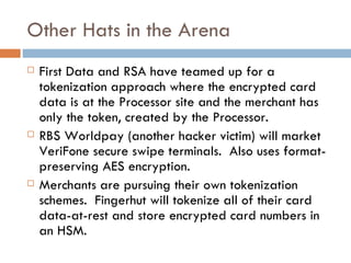 Other Hats in the Arena First Data and RSA have teamed up for a tokenization approach where the encrypted card data is at the Processor site and the merchant has only the token, created by the Processor. RBS Worldpay (another hacker victim) will market VeriFone secure swipe terminals.  Also uses format-preserving AES encryption.  Merchants are pursuing their own tokenization schemes.  Fingerhut will tokenize all of their card data-at-rest and store encrypted card numbers in an HSM. 
