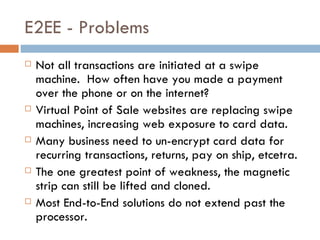 E2EE - Problems Not all transactions are initiated at a swipe machine.  How often have you made a payment over the phone or on the internet?  Virtual Point of Sale websites are replacing swipe machines, increasing web exposure to card data. Many business need to un-encrypt card data for recurring transactions, returns, pay on ship, etcetra. The one greatest point of weakness, the magnetic strip can still be lifted and cloned.  Most End-to-End solutions do not extend past the processor. 