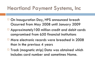 Heartland Payment Systems, Inc On Inauguration Day, HPS announced breach Occurred from May 2008 until January 2009 Approximately100 million credit and debit cards compromised from 650 financial institutions More electronic records were breached in 2008 than in the previous 4 years Track (magnetic strip) Data was obtained which includes card number and sometimes Name.  