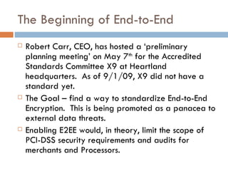 The Beginning of End-to-End Robert Carr, CEO, has hosted a ‘preliminary planning meeting’ on May 7 th  for the Accredited Standards Committee X9 at Heartland headquarters.  As of 9/1/09, X9 did not have a standard yet. The Goal – find a way to standardize End-to-End Encryption.  This is being promoted as a panacea to external data threats.  Enabling E2EE would, in theory, limit the scope of PCI-DSS security requirements and audits for merchants and Processors. 
