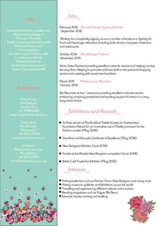 __Skills__
Advanced Photoshop and Illustrator
Advanced knowledge of
Microsoft office suite
Excellent drawing and painting skills
Advanced screen print
Colour seperation
Exceptional communication skills
Confident and reliable
Independant learner
Excellent time management
Superb Organisational skills
__References__
Emily Carney
Print Designer
Karolina York
+61 29698 4486
emily.carney@karolinayork.com
Carly Laking
Print Designer
Arthouse Ltd
+44 1706 239613
Carly.Laking@arthouse.com
Jo Spencer
Assitant store manager
Miss Selfridge
+44 161 7473895
ms0654@arcadiagroup.co.uk
__Jobs__
February 2016 Pinnacle People, Sydney Asutralia
-September 2016
Working for a hospitality agency across a number of locations in Sydney for
Food and beverage attendant.. Including Gala dinners, banquets, hotel bars
and resteraunts.
October 2014 Miss Selfridge, Trafford
-November 2015
Senior Sales Assistant providing excellent customer service and helping running
the shop floor. Helping to promote and train staff on the personal shopping
service and assisting with visual merchandisers.
March 2011 Wetherspoons, Altrincham
-October 2014
Bar Associate at bar/ resteraunt providing excellent customer service,
embracing company procedures and working as part of a team in a very
busy environment.
__Exhibitons and Awards__
1st Prize winner of The Bradford Textile Society for Clothworkers’
Foundation Award for an innovative use of Textile processes for the
Fashion market (May 2014)
Standfast and Barracks Certificate of Excellence (May 2014)
New Designers Exhibitor (June 2014)
Finalist at the Absolut New Designers competiton (June 2014)
British Craft Trade Fair Exhibitor (May 2013)
__Interests__
Visiting trade fairs such as Premier Vision, New Designers and many more
Visiting museums, galleries and Exhibitions across the world
Travelling and experiencing different cultures and countries
Reading magazines such as Vogue, Elle Decor
Excercise classes, running and walking
 