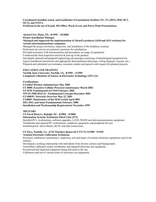 Coordinated installed, tested, and troubleshot of transmission facilities (T1, T3, (DS3), DS0, OC3,
OC12, and STS1's.
Proficient in the use of Email, MS Office, Word, Excel, and Power Point Presentations.
Alcatel USA, Plano, TX. 8/1999 – 10/2000
Project Installation Manager
Managed and supported the implementation of Alcatel's products (1630 and 1631 switches) for
various telecommunications companies.
Managed the project inventory, inspection, and installation of the telephony systems.
Performed site surveys at customer's premises for installations.
Provided customers with documentation and procedures on usage of equipment.
Conducted the final inspection and test & turn-up of the product.
Developed, planned and prepared engineering job packages consisting of detailed parts/equipment list,
logical installation instructions and appropriate documentation (drawings, wiring diagrams, layouts, etc.)
Prepared and submitted cost estimates, economic studies and special work request for planned projects.
EDUCATION AND TRAINING
Norfolk State University, Norfolk, VA. 8/1995 – 5/1999
Completed a Bachelor of Science in Electronics Technology GPA 3.24
Certifications:
Certified Wireless Administrator May 2005
CL 8000- Executive Cellular Processor maintenance March 2002
UC1070- Fundamental of UNIX February 2002
TITAN 5500 (DACS) - Fundamental Concepts December 2001
CL1000W- Networks Overview May 22, 2001
CL8005- Maintenance of the 5ESS switch April 2001
DS1, DS3, and Sonet Fundamentals February 2000
Installation and Workmanship Requirements November 1999
MILITARY
US Naval Reserve, Raleigh, NC. 8/2002 – 8/2006
Information Systems Technician Third Class (IT3)
Installed PC's, workstations, software upgrades, LANS, WANS and telecommunications equipment.
Troubleshot and repaired PC workstations, telephony equipment, and peripheral devices.
Installed punch -down blocks, RJ-45, and data connections.
US Navy, Norfolk, VA. (USS Theodore Roosevelt CVN-71) 9/1989 - 9/1993
Aviation Electronic Calibration Technician
Inventory, calibration, maintenance, inspection, test and repair of aviation electronic equipment used in the
military.
Developed a working relationship with individuals from diverse cultures and backgrounds.
Assembled, calibrated, tested, troubleshot, and repaired electronic test equipment.
Inventoried and inspected equipment being delivered to the site.
Calibration and test of various kinds of electronic test equipment.
 