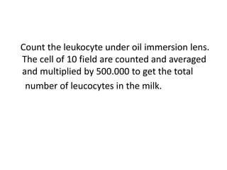 Count the leukocyte under oil immersion lens.
The cell of 10 field are counted and averaged
and multiplied by 500.000 to get the total
number of leucocytes in the milk.
 