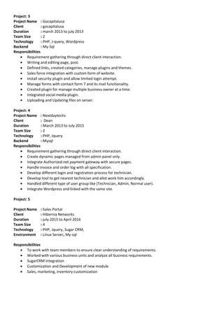 Project: 3
Project Name : Gocapitalusa
Client : gocapitalusa
Duration : march 2013 to july 2013
Team Size : 2
Technology : PHP, J-query, Wordpress
Backend : My-Sql
Responsibilities
• Requirement gathering through direct client interaction.
• Writing and editing page, post.
• Defined links, created categories, manage plugins and themes.
• Sales force integration with custom form of website.
• Install security plugin and allow limited login attempt.
• Manage forms with contact form 7 and its mail functionality.
• Created plugin for manage multiple business owner at a time.
• Integrated social media plugin.
• Uploading and Updating files on server.
Project: 4
Project Name : Nextdaytechs
Client : Dean
Duration : March 2013 to July 2015
Team Size : 2
Technology : PHP, Jquery
Backend : Mysql
Responsibilities
• Requirement gathering through direct client interaction.
• Create dynamic pages managed from admin panel only.
• Integrate Authorized.net payment gateway with secure pages.
• Handle invoice and order log with all specification.
• Develop different login and registration process for technician.
• Develop tool to get nearest technician and allot work him accordingly.
• Handled different type of user group like (Technician, Admin, Normal user).
• Integrate Wordpress and linked with the same site.
Project: 5
Project Name : Sales Portal
Client : Hibernia Networks
Duration : july 2015 to April 2016
Team Size : 4
Technology : PHP, Jquery, Sugar CRM,
Environment : Linux Server, My-sql
Responsibilities
• To work with team members to ensure clear understanding of requirements.
• Worked with various business units and analyze all business requirements.
• SugarCRM integration
• Customization and Development of new module
• Sales, marketing, inventory customization
 