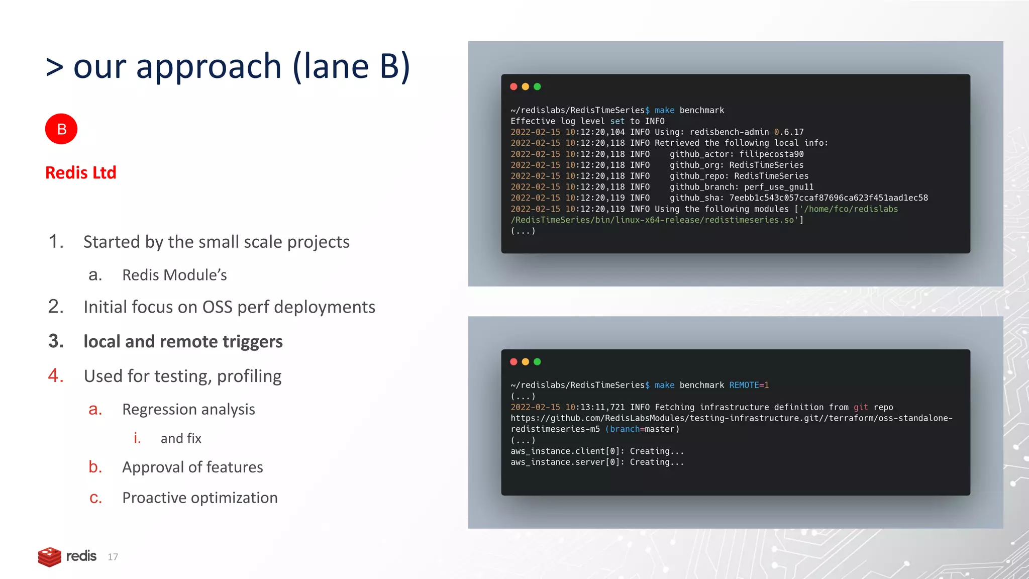 > our approach (lane B) 17 Redis Ltd 1. Started by the small scale projects a. Redis Module’s 2. Initial focus on OSS perf deployments 3. local and remote triggers 4. Used for testing, profiling a. Regression analysis i. and fix b. Approval of features c. Proactive optimization B 
