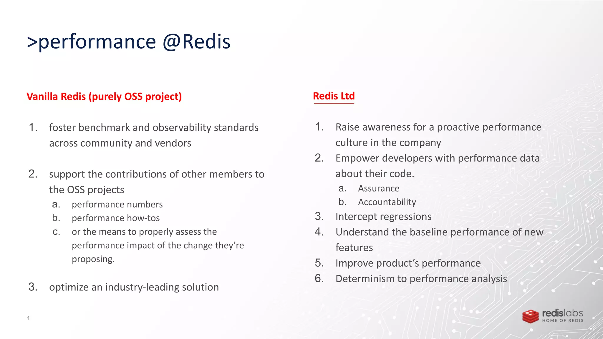 >performance @Redis 4 Vanilla Redis (purely OSS project) 1. foster benchmark and observability standards across community and vendors 2. support the contributions of other members to the OSS projects a. performance numbers b. performance how-tos c. or the means to properly assess the performance impact of the change they’re proposing. 3. optimize an industry-leading solution Redis Ltd 1. Raise awareness for a proactive performance culture in the company 2. Empower developers with performance data about their code. a. Assurance b. Accountability 3. Intercept regressions 4. Understand the baseline performance of new features 5. Improve product’s performance 6. Determinism to performance analysis 