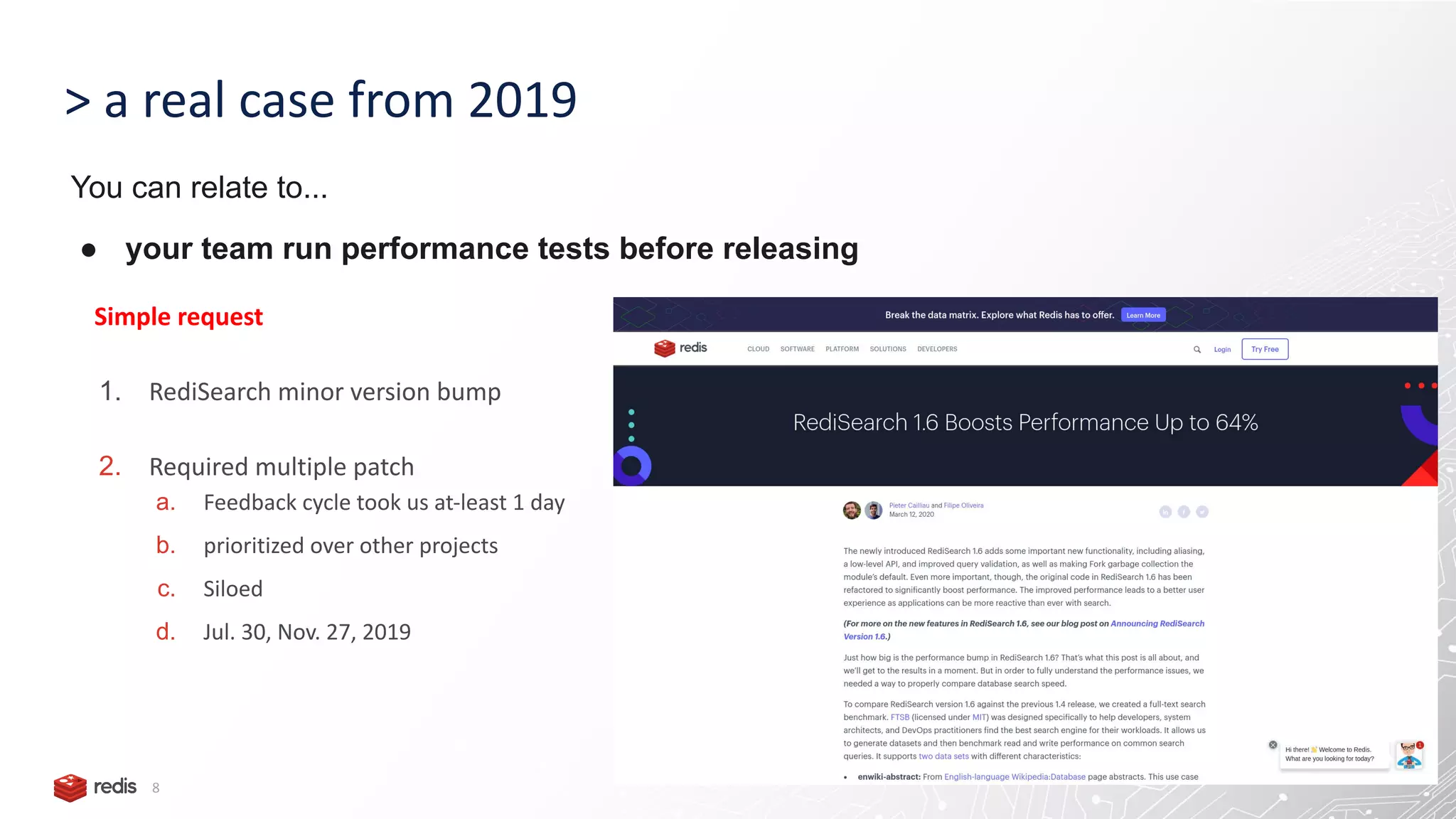 > a real case from 2019 8 Simple request 1. RediSearch minor version bump 2. Required multiple patch a. Feedback cycle took us at-least 1 day b. prioritized over other projects c. Siloed d. Jul. 30, Nov. 27, 2019 You can relate to... ● your team run performance tests before releasing 