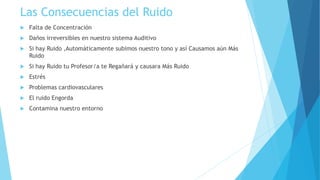 Las Consecuencias del Ruido
 Falta de Concentración
 Daños irreversibles en nuestro sistema Auditivo
 Si hay Ruido ,Automáticamente subimos nuestro tono y así Causamos aún Más
Ruido
 Si hay Ruido tu Profesor/a te Regañará y causara Más Ruido
 Estrés
 Problemas cardiovasculares
 El ruido Engorda
 Contamina nuestro entorno
 