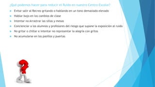 ¿Qué podemos hacer para reducir el Ruido en nuestro Centro Escolar?
 Evitar salir al Recreo gritando o hablando en un tono demasiado elevado
 Hablar bajo en los cambios de clase
 Intentar no Arrastrar las sillas y mesas
 Concienciar a los alumnos y profesores del riesgo que supone la exposición al ruido
 No gritar o chillar e intentar no representar la alegría con gritos
 No acumularse en los pasillos y puertas
 