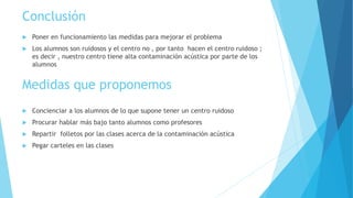 Conclusión
 Poner en funcionamiento las medidas para mejorar el problema
 Los alumnos son ruidosos y el centro no , por tanto hacen el centro ruidoso ;
es decir , nuestro centro tiene alta contaminación acústica por parte de los
alumnos
 Concienciar a los alumnos de lo que supone tener un centro ruidoso
 Procurar hablar más bajo tanto alumnos como profesores
 Repartir folletos por las clases acerca de la contaminación acústica
 Pegar carteles en las clases
Medidas que proponemos
 