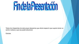Todos los integrantes de este grupo deseamos que ahora sepas lo que supone tener un
centro ruidoso y que se puede solucionar
Gracias
 