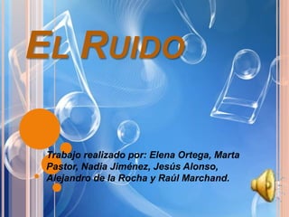 EL RUIDO
Trabajo realizado por: Elena Ortega, Marta
Pastor, Nadia Jiménez, Jesús Alonso,
Alejandro de la Rocha y Raúl Marchand.
 