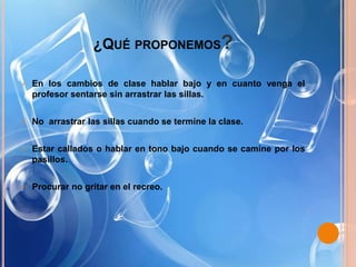 ¿QUÉ PROPONEMOS?
 En los cambios de clase hablar bajo y en cuanto venga el
profesor sentarse sin arrastrar las sillas.
 No arrastrar las sillas cuando se termine la clase.
 Estar callados o hablar en tono bajo cuando se camine por los
pasillos.
 Procurar no gritar en el recreo.
 