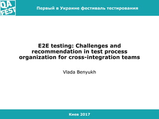 Киев 2017
Первый в Украине фестиваль тестирования
E2E testing: Challenges and
recommendation in test process
organization for cross-integration teams
Vlada Benyukh
 