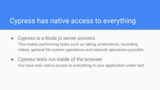 Cypress has native access to everything
● Cypress is a Node.js server process
This makes performing tasks such as taking screenshots, recording
videos, general file system operations and network operations possible.
● Cypress tests run inside of the browser
You have real, native access to everything in your application under test.