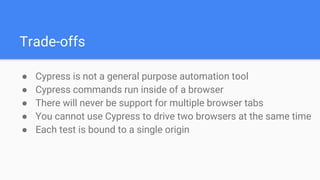Trade-offs
● Cypress is not a general purpose automation tool
● Cypress commands run inside of a browser
● There will never be support for multiple browser tabs
● You cannot use Cypress to drive two browsers at the same time
● Each test is bound to a single origin