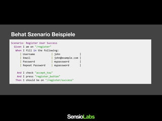 Behat Szenario Beispiele
Scenario: Register User Success
Given I am on "/register"
When I fill in the following:
| Username | john |
| Email | john@example.com |
| Password | mypassword |
| Repeat Password | mypassword |
And I check "accept_tou"
And I press "register_button"
Then I should be on "/register/success"
 