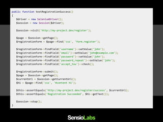 public function testRegistrationSuccess()
{
$driver = new SeleniumDriver();
$session = new Session($driver);
$session->visit('http://my-project.dev/register');
$page = $session->getPage();
$registrationForm = $page->find('css', 'form.register');
$registrationForm->findField('username')->setValue('john');
$registrationForm->findField('email')->setValue('john@example.com');
$registrationForm->findField('password')->setValue('john');
$registrationForm->findField('password_repeat')->setValue('john');
$registrationForm->findField('accept_tou')->check();
$registrationForm->submit();
$page = $session->getPage();
$currentUrl = $session->getCurrentUrl();
$h1 = $page->find('css', '#content h1');
$this->assertEquals('http://my-project.dev/register/success', $currentUrl);
$this->assertEquals('Registration Succeeded', $h1->getText());
$session->stop();
}
 