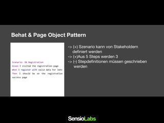 Behat & Page Object Pattern
-> (+) Szenario kann von Stakeholdern
definiert werden
-> (+)Aus 5 Steps werden 3
-> (-) Stepdefinitionen müssen geschrieben
werden
Scenario: Ok Registration
Given I visited the registration page
When I register with valid data for John
Then I should be on the registration
success page
 