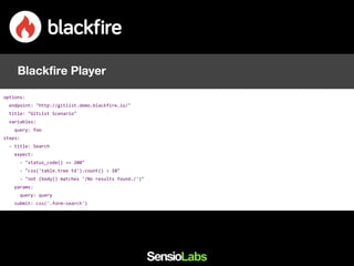 options:
endpoint: "http://gitlist.demo.blackfire.io/"
title: "GitList Scenario"
variables:
query: foo
steps:
- title: Search
expect:
- "status_code() == 200"
- "css('table.tree td').count() > 10"
- "not (body() matches '/No results found./')"
params:
query: query
submit: css('.form-search')
Blackfire Player
 
