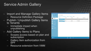 Service Admin Gallery
Import and Manage Gallery Items
Resource Definition Package

Publish / Unpublish Gallery Items
to Tenants
Immediate impact when
unpublishing

Add Gallery Items to Plans
Scopes access based on plan and
subscription
Gallery Item authorization from
SPF
Resource extension from VMM

 