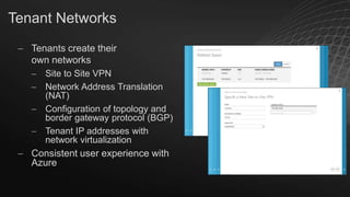 Tenant Networks
Tenants create their
own networks
Site to Site VPN
Network Address Translation
(NAT)
Configuration of topology and
border gateway protocol (BGP)
Tenant IP addresses with
network virtualization

Consistent user experience with
Azure

 