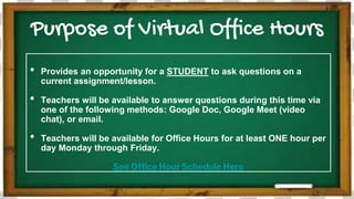 Purpose of Virtual Office Hours
• Provides an opportunity for a STUDENT to ask questions on a
current assignment/lesson.
• Teachers will be available to answer questions during this time via
one of the following methods: Google Doc, Google Meet (video
chat), or email.
• Teachers will be available for Office Hours for at least ONE hour per
day Monday through Friday.
See Office Hour Schedule Here
 
