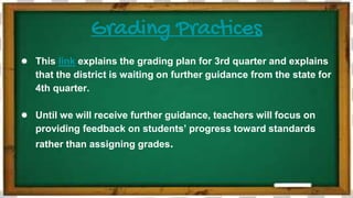 Grading Practices
● This link explains the grading plan for 3rd quarter and explains
that the district is waiting on further guidance from the state for
4th quarter.
● Until we will receive further guidance, teachers will focus on
providing feedback on students’ progress toward standards
rather than assigning grades.
 
