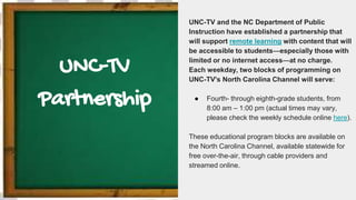 UNC-TV
Partnership
UNC-TV and the NC Department of Public
Instruction have established a partnership that
will support remote learning with content that will
be accessible to students—especially those with
limited or no internet access—at no charge.
Each weekday, two blocks of programming on
UNC-TV's North Carolina Channel will serve:
● Fourth- through eighth-grade students, from
8:00 am – 1:00 pm (actual times may vary,
please check the weekly schedule online here).
These educational program blocks are available on
the North Carolina Channel, available statewide for
free over-the-air, through cable providers and
streamed online.
 