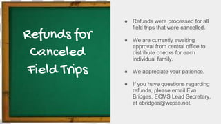 Refunds for
Canceled
Field Trips
● Refunds were processed for all
field trips that were cancelled.
● We are currently awaiting
approval from central office to
distribute checks for each
individual family.
● We appreciate your patience.
● If you have questions regarding
refunds, please email Eva
Bridges, ECMS Lead Secretary,
at ebridges@wcpss.net.
 