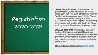 Registration
2020-2021
● Registration Information: Rising 7th and 8th
grade students (ECMS registration for 2020-2021
school year) was sent out in school messenger on
April 7. It can be accessed using HERE. Please
complete registration survey by April 15th,
2020. We will be reviewing requests and following
up as needed with families after April 15th. Thank
you for your flexibility in the registration process!
● Electives 2020-2021: When placing students in
electives, there are several variables we must
consider, such as the total number of students per
grade level, elective options available, maximum
seat requirements for some electives, total seats
available, etc.
● Elective Course Descriptions: CLICK HERE
 