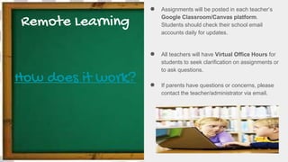 Remote Learning
How does it work?
● Assignments will be posted in each teacher’s
Google Classroom/Canvas platform.
Students should check their school email
accounts daily for updates.
● All teachers will have Virtual Office Hours for
students to seek clarification on assignments or
to ask questions.
● If parents have questions or concerns, please
contact the teacher/administrator via email.
 