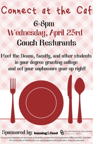 For accommodations on the basis of disability contact the OU Graduation Office at (405) 325-0841.
The University of Oklahoma is an equal opportunity institution. www.ou.edu/eoo
Connect at the Caf
6-8pm
Wednesday, April 23rd
Sponsored by:
Couch Resturants
Meet the Deans, faculty, and other students
in your degree granting college
and set your sophomore year up right!
 