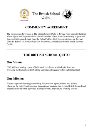 1
COMMUNITY AGREEMENT
The Community Agreement at The British School Quito is derived from an understanding
of the Rights and Responsibilities of each member of the School community. Rights and
Responsibilities are derived from the School’s Core Beliefs, which in turn are derived
from the School’s Vision and Mission Statements, and are modelled on the IB Learner
Profile.
THE BRITISH SCHOOL QUITO
Our Vision
BSQ will be a leading centre of individual excellence, within Latin America,
providing the foundations for lifelong learning and success within a global context.
Our Mission
We are a dynamic learning community that provides a personalised and holistic
education for both Ecuadorian and International students, that is both British focused and
internationally minded, delivered by inspirational, intercultural learning leaders.
 