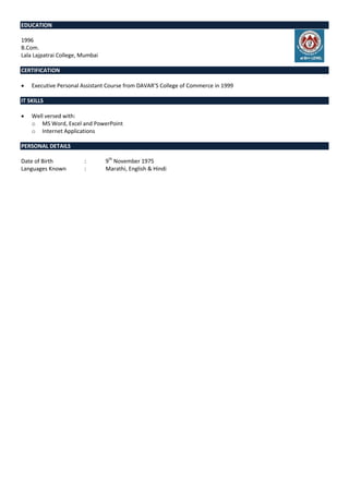 EDUCATION
1996
B.Com.
Lala Lajpatrai College, Mumbai
CERTIFICATION
 Executive Personal Assistant Course from DAVAR’S College of Commerce in 1999
IT SKILLS
 Well versed with:
o MS Word, Excel and PowerPoint
o Internet Applications
PERSONAL DETAILS
Date of Birth : 9th
November 1975
Languages Known : Marathi, English & Hindi
 