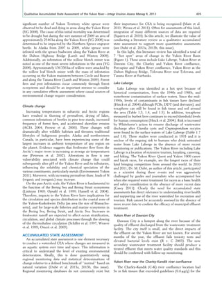 signiﬁcant number of Yukon Territory white spruce were
observed to be dead and dying in areas along the Yukon River
(YG 2008). The cause of this initial mortality was determined
to be drought but during the wet summer of 2009 an area of
approximately 2546 ha along the Yukon River (YG 2008) was
determined to be impacted by the Northern Spruce engraver
beetle. In Alaska from 2007 to 2009, white spruce were
infested with the spruce budworm along the Yukon River at
the Dalton Highway Bridge (Lamb and Winton 2009).
Additionally, an infestation of the willow blotch miner was
noted as one of the most severe infestations in the area (YG
2008). Approximately 136 336 ha of willow were attacked by
the willow leaf blotch miner with the mass of infestation
occurring on the Yukon mainstem between Circle and Beaver
and along the Tanana River (Lamb and Winton 2009). Forest
ﬁres and pest infestations occur commonly through forest
ecosystems and should be an important stressor to consider
in any cumulative effects assessment where causal sources of
environmental change require consideration.
Climate change
Increasing temperatures in subarctic and Arctic regions
have resulted in thawing of permafrost, drying of lakes,
common infestations of beetles in pine tree stands, increased
frequency of forest ﬁres, and accelerated shoreline erosion
(ACIA 2004; Prowse et al. 2006). These changes will
dramatically alter wildlife habitats and threaten traditional
lifestyles of Indigenous peoples. Alaska and northwestern
Canada, in particular, have been experiencing some of the
largest increases in ambient temperature of any region on
the planet. Evidence suggests that freshwater ﬂow from the
Arctic’s major rivers is increasing as average air temperatures
rise (Peterson et al. 2002). Alterations in ﬂow is one
vulnerability associated with climate change that could
subsequently alter pH of the Yukon River and its tributaries,
inﬂuencing the solubility and chemical speciation of the
various constituents, particularly metals (Environment Yukon
2011). Moreover, with increasing permafrost thaw, loads of N
(organic and inorganic) may increase.
On the pan-Arctic scale, the Yukon River is fundamental to
the function of the Bering Sea and Bering Strait ecosystems
(Lisitsysn 1969; Opsahl et al. 1999; Hansell et al. 2004).
Therefore, impacts to the Yukon River have implications for
the circulation and species distribution in the coastal zone of
the Yukon-Kuskokwim Delta (an area the size of Massachu-
setts), and for large-scale ﬁsheries and marine ecosystems in
the Bering Sea, Bering Strait, and Arctic Sea. Increases in
freshwater runoff are expected to affect ocean stratiﬁcation,
circulation, and global climate processes through the slowing
of the thermohaline circulation (Schiller et al. 1997; Weaver
et al. 1999; Ottera˚ et al. 2003).
ACCUMULATED STATE ASSESSMENT
An accumulated state assessment is one element necessary
to conduct a watershed CEA where changes are measured in
an aquatic system over time and space. This information is
critical to understand the level of existing environmental
deterioration. Ideally, this is done quantitatively using
regional monitoring data and statistical determinations of
change relative to a deﬁned benchmark of ‘‘normal’’ based on
natural variation (Dube´ et al. 2013a, 2013b, this issue).
Regional monitoring databases do not commonly exist but
their importance for CEA is being recognized (Main et al.
2011; Wrona et al. 2011). Often for assessments of this kind,
integration of many different sources of data are required
(Squires et al. 2010). In this article, we illustrate the value of
conducting a literature review as a qualitative accumulated
state assessment to support more quantitative assessments
(see Dube´ et al. 2013a, 2013b, this issue).
In this light, this literature review has identiﬁed a total of
7 ‘‘hot spot’’ areas of change in the Yukon River Basin
(Figure 1). These areas include Lake Laberge, Yukon River at
Dawson City, the Charley and Yukon River conﬂuence,
Porcupine and Yukon River conﬂuence, Yukon River at the
Dalton Highway Bridge, Tolovana River near Tolovana, and
Tanana River at Fairbanks.
Lake Laberge
Lake Laberge was identiﬁed as a hot spot because of
historical contamination, from the 1940s and 1960s, and
waterborne contamination of surface waters. Since the mid-
1990s, levels of contaminants in ﬁsh tissues have declined
(Hinck et al. 2004) although PCBs, DDT (and derivates), and
toxaphene can still be found in ﬁsh tissue and soil around
the area (Table 1.3, 1.4, and 1.5). In addition, toxaphene
measured in burbot liver continues to exceed threshold levels
for human consumption (Hinck et al. 2004). Risk is increased
by Whitehorse’s action to resume discharge of wastewater
discharge after Giardia cysts and Cryptosporidium oocytes
were found in the surface waters of Lake Laberge (Table 1.7
and 1.8). These studies were conducted in 1993 and it is
unclear of the ongoing risk to humans who drink untreated
water from Lake Laberge in the absence of more recent
monitoring or publications. The Yukon River including Lake
Laberge is a location of extensive tourism, kayaking, canoeing,
and hiking. The Yukon River Quest and Yukon 1000 canoe
and kayak races, for example, are the longest races of their
kind bringing competitors from around the world. In 2010
and 2011, Dr. M. Dube´, an author of this article, participated
as a scientist during these events and was aggressively
challenged by guides and journalists who accompanied her
when she required water treatment for racers as a basic health
and safety consideration in the absence of more recent data
(Casey 2011). Clearly the need for accumulated state
assessments has direct relevance to understanding river health
and supporting use of the river watershed for recreation and
tourism. Risk cannot be accurately assessed in the absence of
more recent data to conﬁrm the efﬁcacy of municipal efﬂuent
treatment.
Yukon River at Dawson City
Dawson City is a hotspot along the river because of the
quality of efﬂuent discharged from the wastewater treatment
facility. The city itself is small, and the direct impacts of
the efﬂuent on the Yukon River are not known. For several
months of the year, the efﬂuent fails toxicity tests and
elevated bacterial levels exist (R v. C 2003). The new
secondary wastewater treatment facility should produce a
treated efﬂuent that meets water quality standards and this
should be conﬁrmed with follow-up monitoring.
Yukon River near the Charley-Kandik river conﬂuence
The Charley-Kandik (C-K) river conﬂuence location had
Se in ﬁsh tissues that exceeded guidelines (0.6 mg/g) for the
Qualitative Accumulated State Assessment of the Yukon River—Integr Environ Assess Manag 9, 2013 435
 