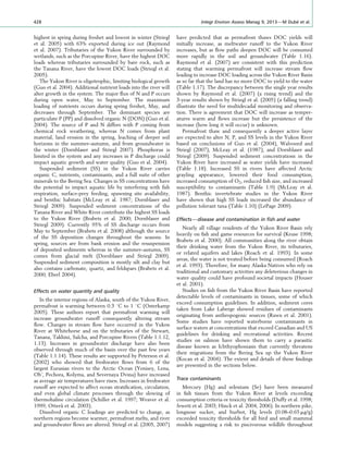 highest in spring during freshet and lowest in winter (Striegl
et al. 2005) with 63% exported during ice out (Raymond
et al. 2007). Tributaries of the Yukon River surrounded by
wetlands, such as the Porcupine River, have the highest DOC
loads whereas tributaries surrounded by bare rock, such as
the Tanana River, have the lowest DOC loads (Striegl et al.
2005).
The Yukon River is oligotrophic, limiting biological growth
(Guo et al. 2004). Additional nutrient loads into the river will
alter growth in the system. The major ﬂux of N and P occurs
during open water, May to September. The maximum
loading of nutrients occurs during spring freshet, May, and
decreases through September. The dominant species are
particulate P (PP) and dissolved organic N (DON) (Guo et al.
2004). The source of P and N differs with P coming from
chemical rock weathering, whereas N comes from plant
material, land erosion in the spring, leaching of deeper soil
horizons in the summer–autumn, and from groundwater in
the winter (Dornblaser and Striegl 2007). Phosphorus is
limited in the system and any increases in P discharge could
impact aquatic growth and water quality (Guo et al. 2004).
Suspended sediment (SS) in the Yukon River carries
organic C, nutrients, contaminants, and a full suite of other
minerals to the Bering Sea. Changes in SS concentrations have
the potential to impact aquatic life by interfering with ﬁsh
respiration, surface-prey feeding, spawning site availability,
and benthic habitats (McLeay et al. 1987; Dornblaser and
Striegl 2009). Suspended sediment concentrations of the
Tanana River and White River contribute the highest SS loads
to the Yukon River (Brabets et al. 2000; Dornblaser and
Striegl 2009). Currently 95% of SS discharge occurs from
May to September (Brabets et al. 2008) although the source
of the SS deposition changes throughout the seasons. In
spring, sources are from bank erosion and the resuspension
of deposited sediments whereas in the summer–autumn, SS
comes from glacial melt (Dornblaser and Striegl 2009).
Suspended sediment composition is mostly silt and clay but
also contains carbonate, quartz, and feldspars (Brabets et al.
2000; Eberl 2004).
Effects on water quantity and quality
In the interior regions of Alaska, south of the Yukon River,
permafrost is warming between 0.3 8C to 1 8C (Osterkamp
2005). These authors report that permafrost warming will
increase groundwater runoff consequently altering stream
ﬂow. Changes in stream ﬂow have occurred in the Yukon
River at Whitehorse and on the tributaries of the Stewart,
Tanana, Takhini, Salcha, and Porcupine Rivers (Table 1:1.12,
1.13). Increases in groundwater discharge have also been
observed through much of the basin over the past few years
(Table 1:1.14). These results are supported by Peterson et al.
(2002) who showed that freshwater ﬂows from 6 of the
largest Eurasian rivers to the Arctic Ocean (Yenisey, Lena,
Ob’, Pechora, Kolyma, and Severnaya Dvina) have increased
as average air temperatures have risen. Increases in freshwater
runoff are expected to affect ocean stratiﬁcation, circulation,
and even global climate processes through the slowing of
thermohaline circulation (Schiller et al. 1997; Weaver et al.
1999; Ottera˚ et al. 2003).
Dissolved organic C loadings are predicted to change, as
northern regions become warmer, permafrost melts, and river
and groundwater ﬂows are altered. Striegl et al. (2005, 2007)
have predicted that as permafrost thaws DOC yields will
initially increase, as meltwater runoff to the Yukon River
increases, but as ﬂow paths deepen DOC will be consumed
more rapidly in the soil and groundwater (Table 1.16).
Raymond et al. (2007) are consistent with this prediction
stating that warming permafrost will increase stream ﬂow
leading to increase DOC loading across the Yukon River Basin
as so far that the land has no more DOC to yield to the water
(Table 1.17). The discrepancy between the single year results
shown by Raymond et al. (2007) (a rising trend) and the
3-year results shown by Striegl et al. (2005) (a falling trend)
illustrate the need for multidecadal monitoring and observa-
tion. There is agreement that DOC will increase as temper-
atures warm and ﬂows increase but the persistence of the
increase (how long it will occur) is unknown.
Permafrost thaw and consequently a deeper active layer
are expected to alter N, P, and SS levels in the Yukon River
based on conclusions of Guo et al. (2004), Walvoord and
Striegl (2007), McLeay et al. (1987), and Dornblaser and
Striegl (2009). Suspended sediment concentrations in the
Yukon River have increased as water yields have increased
(Table 1.18). Increased SS in rivers have affected Arctic
grayling appearance, lowered their food consumption,
increased consumption of O2, reduced ﬁsh size, and increased
susceptibility to contaminants (Table 1.9) (McLeay et al.
1987). Benthic invertebrate studies in the Yukon River
have shown that high SS loads increased the abundance of
pollution tolerant taxa (Table 1.10) (LePage 2009).
Effects—disease and contamination in ﬁsh and water
Nearly all village residents of the Yukon River Basin rely
heavily on ﬁsh and game resources for survival (Kruse 1998;
Brabets et al. 2000). All communities along the river obtain
their drinking water from the Yukon River, its tributaries,
or related aquifers and lakes (Roach et al. 1993). In some
areas, the water is not treated before being consumed (Roach
et al. 1993). Therefore, for many Alaska Natives who rely on
traditional and customary activities any deleterious changes in
water quality could have profound societal impacts (Houser
et al. 2001).
Studies on ﬁsh from the Yukon River Basin have reported
detectable levels of contaminants in tissues, some of which
exceed consumption guidelines. In addition, sediment cores
taken from Lake Laberge showed residues of contaminants
originating from anthropogenic sources (Rawn et al. 2001).
Some studies have reported waterborne contaminants in
surface waters at concentrations that exceed Canadian and US
guidelines for drinking and recreational activities. Recent
studies on salmon have shown them to carry a parasitic
disease known as Ichthyophoniasis that currently threatens
their migrations from the Bering Sea up the Yukon River
(Kocan et al. 2004). The extent and details of these ﬁndings
are presented in the sections below.
Trace contaminants
Mercury (Hg) and selenium (Se) have been measured
in ﬁsh tissues from the Yukon River at levels exceeding
consumption criteria or toxicity thresholds (Duffy et al. 1998;
Jewett et al. 2003; Hinck et al. 2004, 2006). In northern pike,
longnose sucker, and burbot, Hg levels (0.08–0.65 mg/g)
exceeded toxicity thresholds for all bird and small mammal
models suggesting a risk to piscivorous wildlife throughout
428 Integr Environ Assess Manag 9, 2013—M Dube´ et al.
 