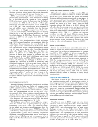 0.11 mg/g ww. These studies suggest PCB contamination at
locations within the Yukon basin (Lake Laberge, Fairbanks)
appears to be decreasing with time and chemical use.
DDT, a persistent organochlorine insecticide, remains
present in the environment as a result of historical use dating
back to the 1960s and 1970s. Hinck et al. (2006) measured
DDT in ﬁsh tissues within the basin reporting the highest
concentration in 2002 found in female northern pike
(0.009 mg/g ww) and male longnose sucker (0.0047 mg/g
ww) (Table 1.4). These concentrations were compared to
ﬁsh and wildlife toxicity thresholds from the literature
(wildlife criteria of 0.2 mg/g ww; piscivorous birds of 1–
3 mg/g ww; whole body ﬁsh criterion of 0.5 mg/g ww) showing
levels in 2002 of low risk to ﬁsh and wildlife in the Yukon
River basin. Rawn et al. (2001) have also showed a signiﬁcant
decrease in DDT in soil samples from 1960 to 1989
(Table 1.4).
Hinck et al. (2006), Mueller and Matz (2000), and Braune
et al. (1999) measured toxaphene concentrations in ﬁsh in the
Yukon basin. This contaminant has been classiﬁed as the
major organochlorine contaminant in the Canadian Arctic
with concentrations in Lake Laberge burbot livers (2.3 mg/g
ww) 125 times greater than in other Arctic lakes including
Atlin Lake, Tagish Lake, March Lake, Fox Lake, etc.
(Table 1.5) (Braune et al. 1999). Toxaphene was also
detected in whole body samples of northern pike and
longnose sucker in 2002 (0.012–0.034 mg/g ww) (Hinck
et al. 2006). Mueller and Matz (2000) measured concen-
trations of 0.14 mg/g and 0.29 mg/g in burbot liver in
Fairbanks and Yukon Flats. As reviewed by Mueller and Matz
(2000) and Hinck et al. (2006), acute and chronic effects of
toxaphene on freshwater ﬁsh have been observed at whole
body concentrations equal to or greater than 0.4 mg/g ww and
ﬁsh for human consumption should be below the Health and
Welfare Canada residue threshold of 0.1 mg/g. Historically, a
‘‘consumption advisory’’ has been in place for areas in the
Yukon including Lake Laberge due to elevated levels of
toxaphene and other organochlorine contaminates (Diamond
et al. 2005).
Bacteriological contaminants
Various waterborne contaminants were detected in surface
waters of both the Yukon and Alaska in 2 separate studies
in 1993 and 2005 (Table 1.6–1.8) (Roach et al. 1993; Voytek
et al. 2005). These contaminants include Enterococci, Giardia
cysts, and Cryptosporidium oocytes. In the early 1990s,
approximately 1000 Yukon residents required treatment for
diarrheal illnesses due to Enterococcus, Giardia cysts, and
Cryptosporidium oocytes in their water supply (Roach et al.
1993). However, the report rate may be lower than actual
due to underreported cases (Roach et al. 1993).
The biological action of cysts is slowed by cold temper-
atures but survival rates are prolonged through drops in
temperature (Roach et al. 1993). Two villages in Alaska,
Stevens Village and Nenana, reported Enterococci above the
US Environmental Protection Agency (USEPA) and State of
Alaska drinking and recreational water standards of 0 counts/
L and 610 counts/L (USEPA 2000) (Table 1.6). The presence
of Giardia cysts and Cryptosporidium oocysts were found in
surface waters of Lake Laberge and were measured to be at
higher levels than the surface waters in other areas (Table 1.7
and 1.8).
Disease and salmon migration failures
Ichthyophonus is a genus of unicellular parasites of ﬁsh and
was ﬁrst identiﬁed in Chinook salmon in Alaska in the 1980s
(Kocan et al. 2004). Studies show that salmon infected with
the disease ichthyophoniasis present with varying degrees of
white spots on their heart, liver, and skeletal muscle. Reports
also suggest that the disease prevents the salmon from drying
properly and results in a slight ‘‘fruity’’ smell to those
consuming infected ﬁsh (Kocan et al. 2004). Infected ﬁsh
suffered reduced swimming stamina and growth and may
cause early onset of fatigue in migrating Chinook leading
them to die before they reach spawning grounds (Kocan and
Hershberger 2006). Table 1:1.11 outlines the infection
prevalence in male and female Chinook salmon during
migrations from 1999 to 2003. Currently no concrete data
exists on how infection occurs, but it is believed that salmon
become infected in their time spent in the Bering Sea while
feeding on other infected organisms (Kocan et al. 2004).
Human cancer in Alaska
Current and historical cancer rates within some areas of
Alaska are higher than seen in other states throughout the
United States. The incidence of malignant cancer for example
from 1996 to 2004 was higher for all years compared to the
US rate (O’Brien and Upton 2008). Cancer incidence (per
100 000 people) is signiﬁcantly higher in the Fairbanks North
Star Borough with 499 to 727 deaths occurring from 1996 to
2004. The most prominent types of cancer in the North Star
Borough at that time were prostate cancer and female breast
cancer (O’Brien and Upton 2008). The US national cancer
incidence rate from 2002 to 2006 was approximately 541 to
560 deaths per 100 000 people (CDC 2007). No speciﬁc
causality was assigned in these reports. Rather, the dominant
risk factors (including tobacco, adult diet and obesity,
sedentary lifestyle) known to contribute to cancer deaths
were described.
STRESSOR-BASED REVIEW
The remote location of the Yukon River basin and its
low population density result in anthropogenic sources of
stress being concentrated around cities and villages along the
river and its tributaries including Whitehorse, Dawson City,
Fort Yukon, Tanana, and Fairbanks. Anthropogenic stressors
which may result in environmental changes include the
discharge of wastewater (municipal sewage) from treatment
facilities, waste disposal, hard rock and placer mining, military
activities, and activities associated with oil and gas develop-
ment and forestry as described below.
Wastewater treatment
Whitehorse is home to 22 898 people and is the largest
settlement in the Canadian portion of the Basin followed by
Dawson City with a population of 1327 people (Statistics
Canada 2006). Both communities have, at some point,
discharged sewage into the Yukon River. Before 1996,
Whitehorse discharged treated efﬂuent into the Yukon River
from the Porter Creek lagoon (Roach et al. 1993). When fecal
coliforms were detected in Lake Laberge surface waters,
Whitehorse began an upgrade to a 3-cell lagoon system with
associated groundwater monitoring wells and completion
occurred in 1996 (Roach et al. 1993; Cabott 2007).
432 Integr Environ Assess Manag 9, 2013—M Dube´ et al.
 