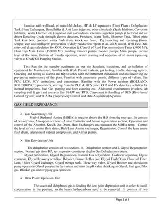 Familiar with wellhead, oil manifold chokes, HP, & LP separators (Three Phase), Dehydration
Tank, Heat Exchangers, Demulsifier & Anti foam injection, other chemicals (Scale Inhibitor, Corrosion
Inhibitor, Water Clarifier, etc.) injection rate calculations, chemical injection pumps (Electrical and air
drive) Desalting Crude through electric desalters, Produced Water Tank, Skimmer Tank, Tilted plate
Tank Gas boot, produced water flash drum, knock out drum, Pig launching and receiving (foam,
scraper, cup and intelligent) preparation of daily production reports (Gas, oil & water), Well Test Data
entry, oil & gas calculation for GOR. Operation & Control of Roof Top intermediate Tanks (5000 M3
),
Float Top Main Tanks (150000 M3
), handling transfer pumps, booster pumps, Main pumps, current
level of the tanks, Bottom oil transfer operation, water draining and operation of all motor operating
valves at Crude Oil Pumping Station.
Test Run for the standby equipment as per the Schedule, isolations, and de-isolation of
equipment for Maintenance, familiar with Work Permit Systems, gas testing, trouble shooting reports,
Checking and testing all alarms and trip switches with the instrument technicians and also involving the
preventive maintenance of the plant. Familiar with pneumatic panels, different types of valves, like
PCV, LCV, FCV controllers, and transmitters. Familiar with the Power turbines (ROLLAND,
ROLLSROYCE) parameters, starting from the PLC & DCS panel, CO2 and UV detectors isolation for
internal inspections, Fuel Gas purging and filter cleaning etc. Additional requirements involved lab
sampling (oil & gas) and analysis like BS&W and PTB. Conversant in handling of DCS (Distributed
Control System) and SCADA (Supervisory Control and Data Acquisition) Systems.
GAS FIELD EXPERIANCE
 Gas Sweetening Unit
Methyl Diethanol Amine (MDEA) is used to absorb the H2S from the sour gas. It consists
of two sections; Absorption section is Amine Contactor and Amine regeneration section. Operation and
control of the Absorber, Knock Out Drum, Heat Exchangers and maintain the MDEA temp. Control
the level of rich amine flash drum, Rich/Lean Amine exchanger, Regenerator, Control the lean amine
flash drum, operation of vapour compressors, and Reflux pumps.
 Gas Dehydration Unit
The dehydration consists of two sections. 1. Dehydration section and 2. Glycol Regeneration
section. Natural gas from HP, test separator constitutes feed to Gas Dehydration system.
Glycol purification, Glycol Regeneration, Natural Gas dehydration, Coalescer separator, Glycol
contactor, Glycol Recovery scrubber, Reboiler, Burner Reflux coil, Glycol Flash Drum, Charcoal Filter,
Lean / Rich Glycol exchange, Glycol storage tank, Three way valve, Glycol Booster and circulation
pump operation Glycol pumped in the system and also the pH value checking at Glycol, Fuel gas, Pilot
gas, Blanket gas and stripping gas operation.
 Dew Point Depression Unit
The sweet and dehydrated gas is feeding the dew point depression unit in order to avoid
condensation in the pipeline, so the heavy hydrocarbons need to be removed. It consists of two
Page 3 of 6
 