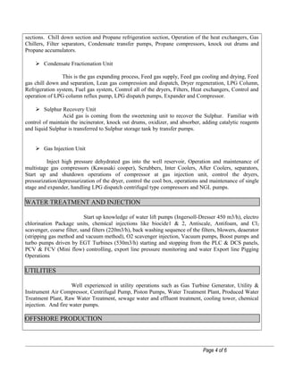 sections. Chill down section and Propane refrigeration section, Operation of the heat exchangers, Gas
Chillers, Filter separators, Condensate transfer pumps, Propane compressors, knock out drums and
Propane accumulators.
 Condensate Fractionation Unit
This is the gas expanding process, Feed gas supply, Feed gas cooling and drying, Feed
gas chill down and separation, Lean gas compression and dispatch, Dryer regeneration, LPG Column,
Refrigeration system, Fuel gas system, Control all of the dryers, Filters, Heat exchangers, Control and
operation of LPG column reflux pump, LPG dispatch pumps, Expander and Compressor.
 Sulphur Recovery Unit
Acid gas is coming from the sweetening unit to recover the Sulphur. Familiar with
control of maintain the incinerator, knock out drums, oxidizer, and absorber, adding catalytic reagents
and liquid Sulphur is transferred to Sulphur storage tank by transfer pumps.
 Gas Injection Unit
Inject high pressure dehydrated gas into the well reservoir, Operation and maintenance of
multistage gas compressors (Kawasaki cooper), Scrubbers, Inter Coolers, After Coolers, separators,
Start up and shutdown operations of compressor at gas injection unit, control the dryers,
pressurization/depressurization of the dryer, control the cool box, operations and maintenance of single
stage and expander, handling LPG dispatch centrifugal type compressors and NGL pumps.
WATER TREATMENT AND INJECTION
Start up knowledge of water lift pumps (Ingersoll-Dresser 450 m3/h), electro
chlorination Package units, chemical injections like biocide1 & 2, Antiscale, Antifoam, and Cl2
scavenger, coarse filter, sand filters (220m3/h), back washing sequence of the filters, blowers, deaerator
(stripping gas method and vacuum method), O2 scavenger injection, Vacuum pumps, Boost pumps and
turbo pumps driven by EGT Turbines (530m3/h) starting and stopping from the PLC & DCS panels,
PCV & FCV (Mini flow) controlling, export line pressure monitoring and water Export line Pigging
Operations
UTILITIES
Well experienced in utility operations such as Gas Turbine Generator, Utility &
Instrument Air Compressor, Centrifugal Pump, Piston Pumps, Water Treatment Plant, Produced Water
Treatment Plant, Raw Water Treatment, sewage water and effluent treatment, cooling tower, chemical
injection. And fire water pumps.
OFFSHORE PRODUCTION
Page 4 of 6
 