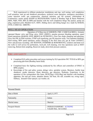 Well experienced in offshore production installations and rigs, well testing, well completion,
well actuation, start up and shutdown procedures, technical room operation, emergency procedures,
water injection wells, gas compression, chemical injection, gas lift systems, (intermittent &
Continuous), sucker pump (RADO & ROCKERARM) worked in Bombay high & Basin Platforms
BHN, NQO, WIN, BPA & BPB and familiar with the well completion things like packer, pump out
plug, expansion joint, Mandrel GLV, SSSV, Sliding sleeve and tubing hanger etc.( made by BAKER,
OTIS, CAMCO & ARROW).
WELL HEAD OPERATION
Operation of X-Mass tree (CAMERON, FMC, CAMCO & BHEL), Actuator
operated Master valve and Wing valve, SSSV (DHSV), annulus pressure bleeding operation, panel
board operations (BAKER, OTIS, BRISCO & PETROTEC), Flow line choke changing and adjusting,
Flow line PSL & PSH switches, FTHP well equalizing, gas lift injection wells, Test separator handling,
Well testing, BDV panel operation, orifice changing in the flow lines (oil, gas & water/ DANIEL),
Flow and pressure recording (IIT BURTON, FOXBORO & ROSEMOUNT), isolation and hand over
the wells to well service for perforation, Acid job, well cleaning, wire line operations such as SSSV
removing, Bottom hole sampling, Reservoir study, down hole pressure analysis.
FIRE AND SAFETY
 Completed H2S safety procedure and rescue training by H2S specialists INC TEXAS at BPA gas
processing plat form (Bombay basin field).
 Completed basic fire fighting training conducted by fire officers and controllers of ONGC in
BPB complex.
 Knowledge of fire and safety system, deluge valve, sprinkler system, Monitors, fusible loop
shutdown, smoke detectors, flame detectors, gas detectors, Hydrants, Experience in the
operation of fire extinguishers like foam, DCP(25kg), CO2(10kg) and familiar with breathing
apparatus, fire and gas sirens, abandon alarms, life boat, life raft, scramble net, swing ropes,
lifebuoy, desautel water sprayer, eye washer, etc.
Personal Details:
Date of Birth : April,11,1977
Nationality : Indian
Marital status : Married
Passport Details : INDIAN PASSPORT – K7202982
VALID TILL 02/12/2022
Page 5 of 6
 