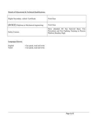 Details of Educational & Technical Qualifications:
Higher Secondary school Certificate First Class
(D.M.E) Diploma in Mechanical engineering First Class
Safety Courses
Have attended All Sea Survival Basic Fire
Prevention and Fire Fighting Training in Process
Platform Bombay High.
Languages Known:
English - Can speak, read and write
Tamil - Can speak, read and write
Page 6 of 6
 