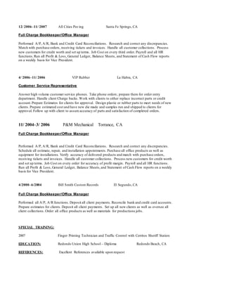 12/ 2006–11/ 2007 All Cities Paving Santa Fe Springs, CA
Full Charge Bookkeeper/Office Manager
Performed A/P, A/R, Bank and Credit Card Reconciliations. Research and correct any discrepancies.
Match with purchase orders, receiving tickets and invoices. Handle all customer collections. Process
new customers for credit worth and set up terms. Job Cost on every third order. Payroll and all HR
functions.Run all Profit & Loss, General Ledger, Balance Sheets, and Statement of Cash Flow reports
on a weekly basis for Vice President.
4/ 2006–11/ 2006 VIP Rubber La Habra, CA
Customer Service Representative
Answer high volume customer service phones. Take phone orders; prepare them for order entry
department. Handle client Charge backs. Work with clients to either replace incorrect parts or credit
account.Prepare Estimates for clients for approval. Design plastic or rubber parts to meet needs of new
clients. Prepare estimated cost and have new die made and samples run and shipped to clients for
approval. Follow up with client to assure accuracy of parts and satisfaction of completed orders.
11/ 2004–3/ 2006 P&M Mechanical Torrance, CA
Full Charge Bookkeeper/Office Manager
Performed A/P, A/R, Bank and Credit Card Reconciliations. Research and correct any discrepancies.
Schedule all estimate, repair, and installation appointments. Purchase all office products as well as
equipment for installations. Verify accuracy of delivered products and match with purchase orders,
receiving tickets and invoices. Handle all customer collections. Process new customers for credit worth
and set up terms. Job Cost on every order for accuracy of profit margin. Payroll and all HR functions.
Run all Profit & Loss, General Ledger, Balance Sheets,and Statement of Cash Flow reports on a weekly
basis for Vice President.
4/2000–6/2004 Bill Smith Custom Records El Segundo, CA
Full Charge Bookkeeper/Office Manager
Performed all A/P, A/R functions. Deposit all client payments. Reconcile bank and credit card accounts.
Prepare estimates for clients. Deposit all client payments. Set up all new clients as well as oversee all
client collections. Order all office products as well as materials for productions jobs.
SPECIAL TRAINING:
2007 Finger Printing Technician and Traffic Control with Cerritos Sheriff Station
EDUCATION: Redondo Union High School – Diploma Redondo Beach, CA
REFERENCES: Excellent References available upon request
 
